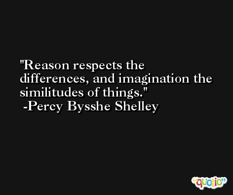 Reason respects the differences, and imagination the similitudes of things. -Percy Bysshe Shelley