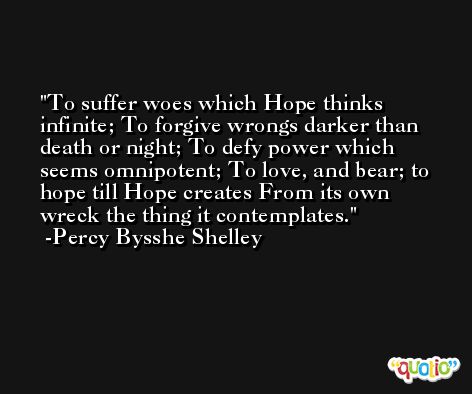 To suffer woes which Hope thinks infinite; To forgive wrongs darker than death or night; To defy power which seems omnipotent; To love, and bear; to hope till Hope creates From its own wreck the thing it contemplates. -Percy Bysshe Shelley