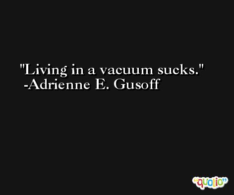 Living in a vacuum sucks. -Adrienne E. Gusoff