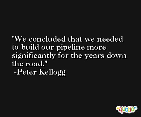 We concluded that we needed to build our pipeline more significantly for the years down the road. -Peter Kellogg