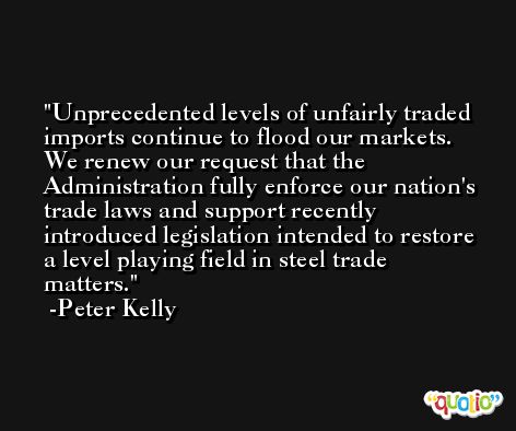 Unprecedented levels of unfairly traded imports continue to flood our markets. We renew our request that the Administration fully enforce our nation's trade laws and support recently introduced legislation intended to restore a level playing field in steel trade matters. -Peter Kelly