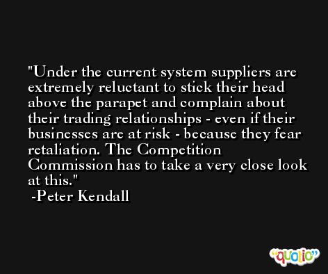 Under the current system suppliers are extremely reluctant to stick their head above the parapet and complain about their trading relationships - even if their businesses are at risk - because they fear retaliation. The Competition Commission has to take a very close look at this. -Peter Kendall