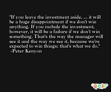 If you leave the investment aside, ... it will be a huge disappointment if we don't win anything. If you include the investment, however, it will be a failure if we don't win something. That's the way the manager will see it and the way we see it, because we're expected to win things; that's what we do. -Peter Kenyon