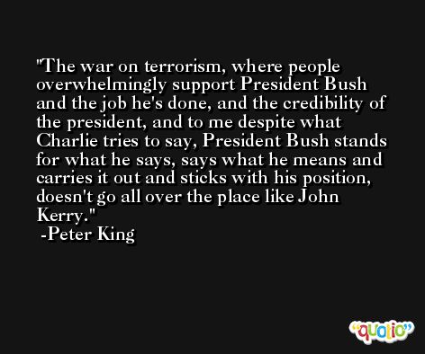 The war on terrorism, where people overwhelmingly support President Bush and the job he's done, and the credibility of the president, and to me despite what Charlie tries to say, President Bush stands for what he says, says what he means and carries it out and sticks with his position, doesn't go all over the place like John Kerry. -Peter King