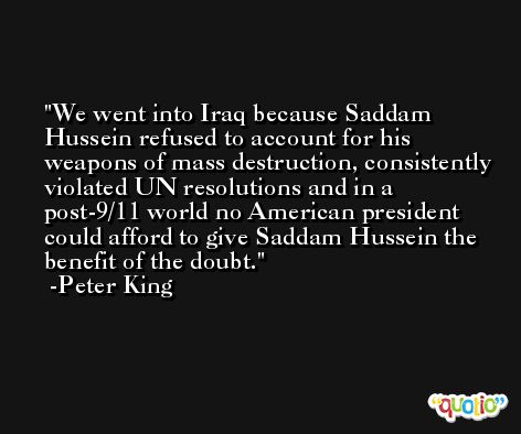 We went into Iraq because Saddam Hussein refused to account for his weapons of mass destruction, consistently violated UN resolutions and in a post-9/11 world no American president could afford to give Saddam Hussein the benefit of the doubt. -Peter King