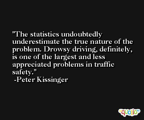 The statistics undoubtedly underestimate the true nature of the problem. Drowsy driving, definitely, is one of the largest and less appreciated problems in traffic safety. -Peter Kissinger