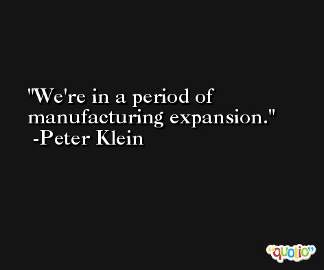We're in a period of manufacturing expansion. -Peter Klein