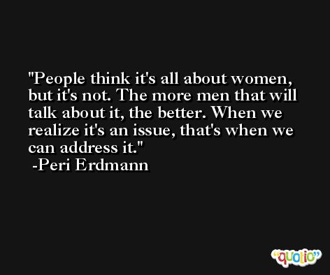 People think it's all about women, but it's not. The more men that will talk about it, the better. When we realize it's an issue, that's when we can address it. -Peri Erdmann