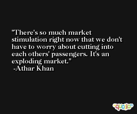 There's so much market stimulation right now that we don't have to worry about cutting into each others' passengers. It's an exploding market. -Athar Khan