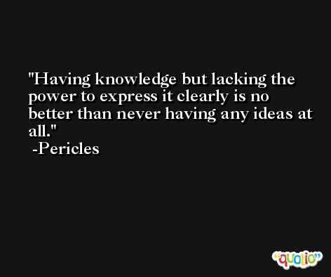 Having knowledge but lacking the power to express it clearly is no better than never having any ideas at all. -Pericles