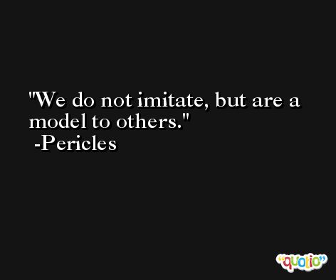 We do not imitate, but are a model to others. -Pericles