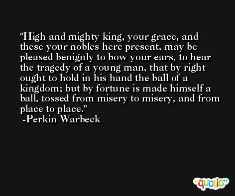 High and mighty king, your grace, and these your nobles here present, may be pleased benignly to bow your ears, to hear the tragedy of a young man, that by right ought to hold in his hand the ball of a kingdom; but by fortune is made himself a ball, tossed from misery to misery, and from place to place. -Perkin Warbeck