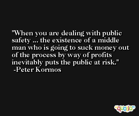 When you are dealing with public safety ... the existence of a middle man who is going to suck money out of the process by way of profits inevitably puts the public at risk. -Peter Kormos