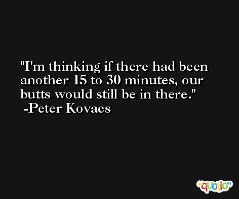 I'm thinking if there had been another 15 to 30 minutes, our butts would still be in there. -Peter Kovacs