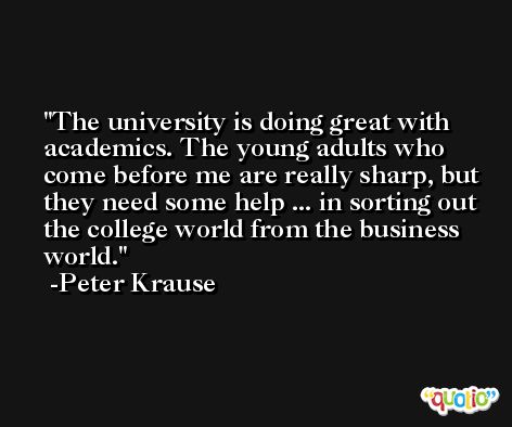 The university is doing great with academics. The young adults who come before me are really sharp, but they need some help ... in sorting out the college world from the business world. -Peter Krause