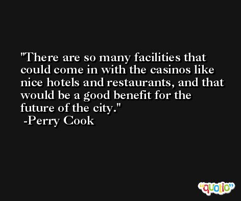 There are so many facilities that could come in with the casinos like nice hotels and restaurants, and that would be a good benefit for the future of the city. -Perry Cook