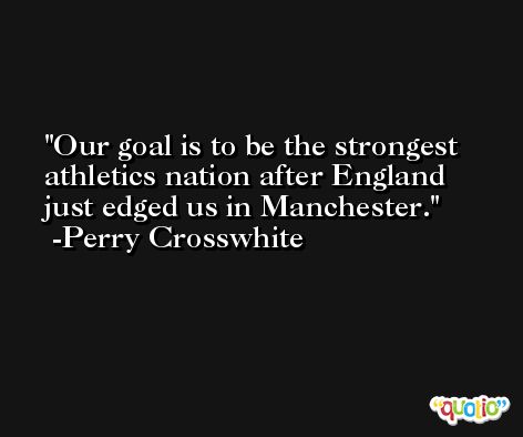 Our goal is to be the strongest athletics nation after England just edged us in Manchester. -Perry Crosswhite