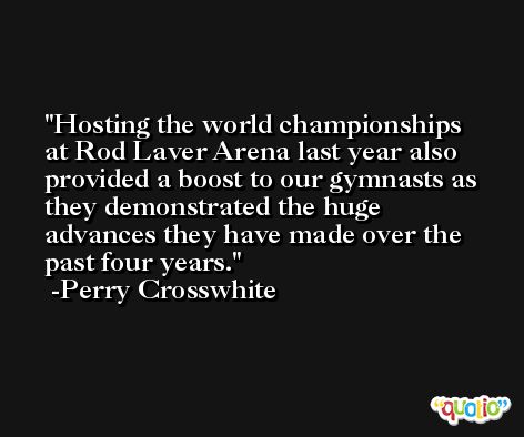 Hosting the world championships at Rod Laver Arena last year also provided a boost to our gymnasts as they demonstrated the huge advances they have made over the past four years. -Perry Crosswhite