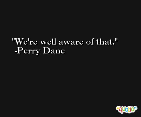 We're well aware of that. -Perry Dane
