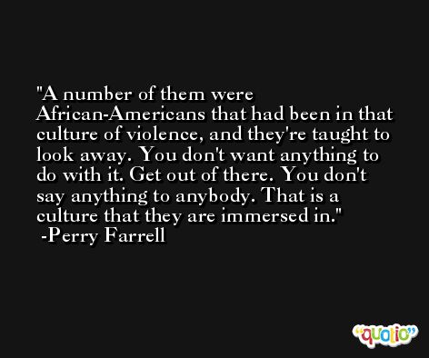 A number of them were African-Americans that had been in that culture of violence, and they're taught to look away. You don't want anything to do with it. Get out of there. You don't say anything to anybody. That is a culture that they are immersed in. -Perry Farrell