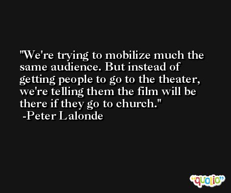 We're trying to mobilize much the same audience. But instead of getting people to go to the theater, we're telling them the film will be there if they go to church. -Peter Lalonde