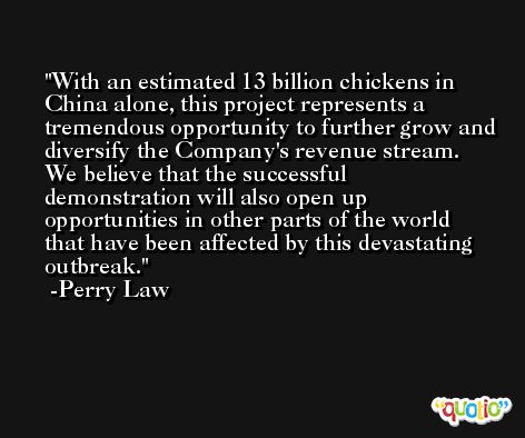 With an estimated 13 billion chickens in China alone, this project represents a tremendous opportunity to further grow and diversify the Company's revenue stream. We believe that the successful demonstration will also open up opportunities in other parts of the world that have been affected by this devastating outbreak. -Perry Law
