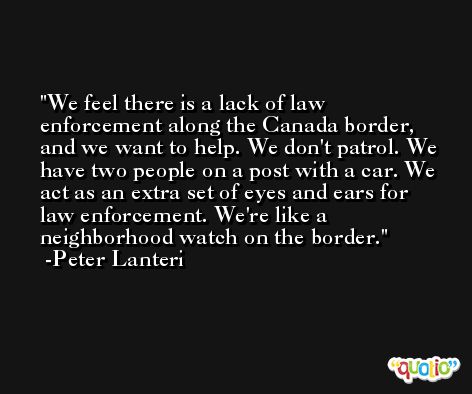 We feel there is a lack of law enforcement along the Canada border, and we want to help. We don't patrol. We have two people on a post with a car. We act as an extra set of eyes and ears for law enforcement. We're like a neighborhood watch on the border. -Peter Lanteri