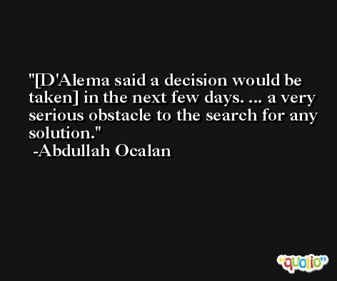 [D'Alema said a decision would be taken] in the next few days. ... a very serious obstacle to the search for any solution. -Abdullah Ocalan