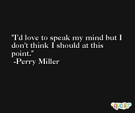 I'd love to speak my mind but I don't think I should at this point. -Perry Miller