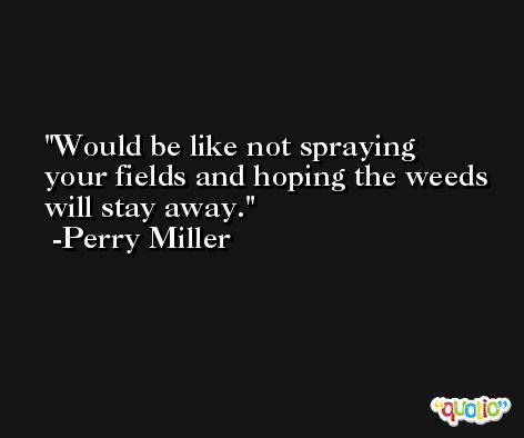 Would be like not spraying your fields and hoping the weeds will stay away. -Perry Miller