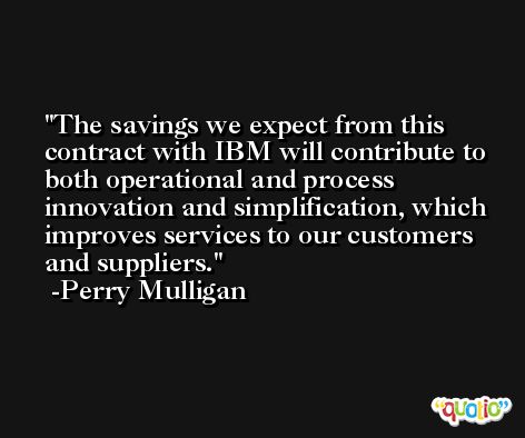 The savings we expect from this contract with IBM will contribute to both operational and process innovation and simplification, which improves services to our customers and suppliers. -Perry Mulligan