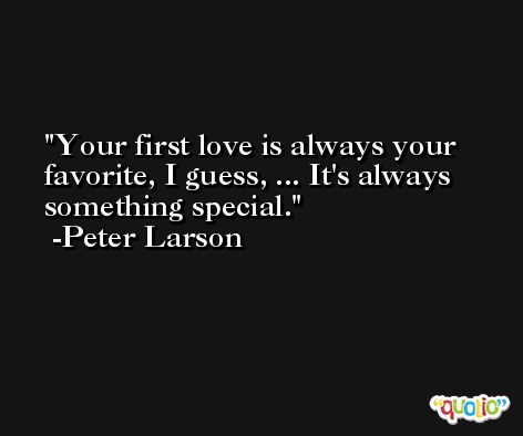 Your first love is always your favorite, I guess, ... It's always something special. -Peter Larson