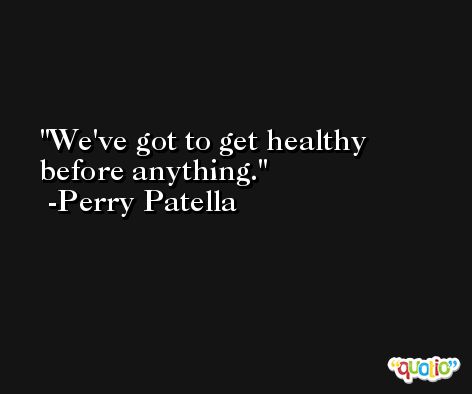 We've got to get healthy before anything. -Perry Patella