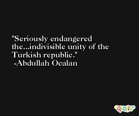 Seriously endangered the...indivisible unity of the Turkish republic. -Abdullah Ocalan