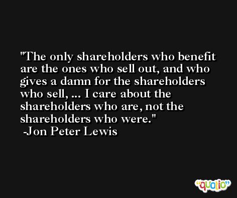 The only shareholders who benefit are the ones who sell out, and who gives a damn for the shareholders who sell, ... I care about the shareholders who are, not the shareholders who were. -Jon Peter Lewis