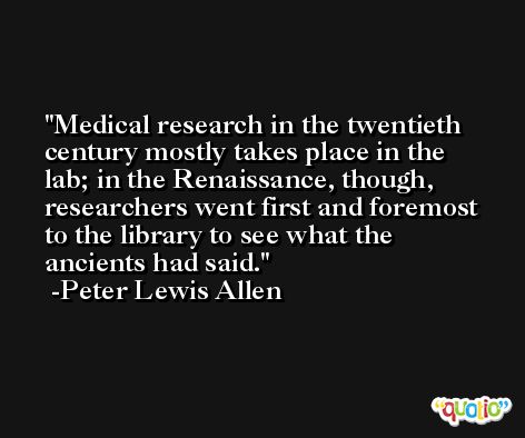 Medical research in the twentieth century mostly takes place in the lab; in the Renaissance, though, researchers went first and foremost to the library to see what the ancients had said. -Peter Lewis Allen