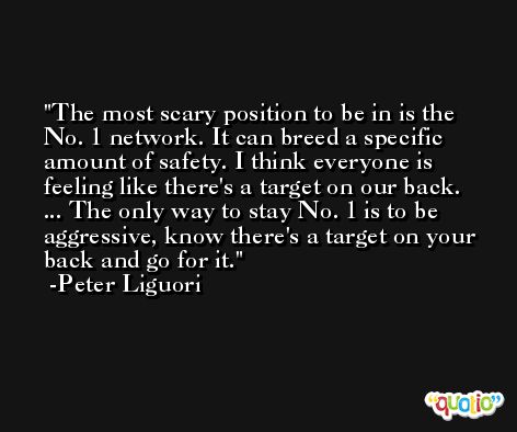 The most scary position to be in is the No. 1 network. It can breed a specific amount of safety. I think everyone is feeling like there's a target on our back. ... The only way to stay No. 1 is to be aggressive, know there's a target on your back and go for it. -Peter Liguori