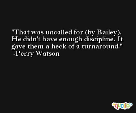 That was uncalled for (by Bailey). He didn't have enough discipline. It gave them a heck of a turnaround. -Perry Watson