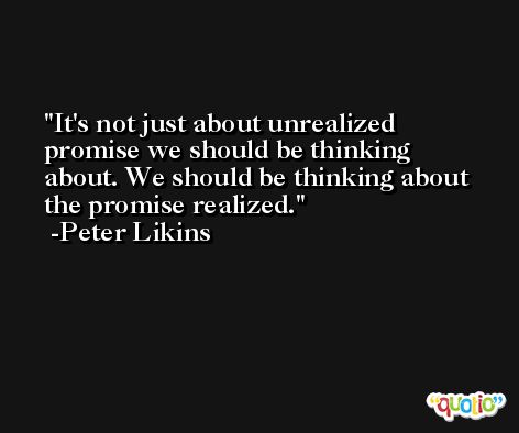 It's not just about unrealized promise we should be thinking about. We should be thinking about the promise realized. -Peter Likins