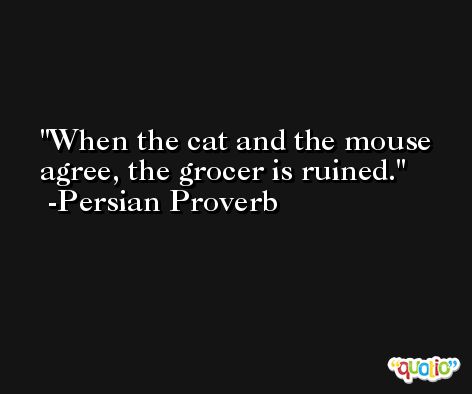 When the cat and the mouse agree, the grocer is ruined. -Persian Proverb