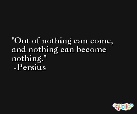 Out of nothing can come, and nothing can become nothing. -Persius