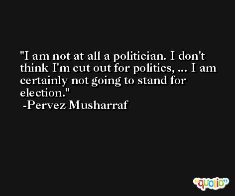 I am not at all a politician. I don't think I'm cut out for politics, ... I am certainly not going to stand for election. -Pervez Musharraf