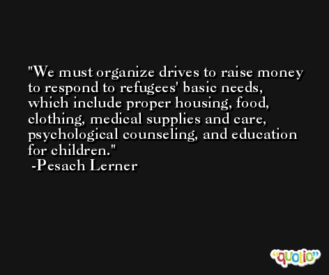 We must organize drives to raise money to respond to refugees' basic needs, which include proper housing, food, clothing, medical supplies and care, psychological counseling, and education for children. -Pesach Lerner