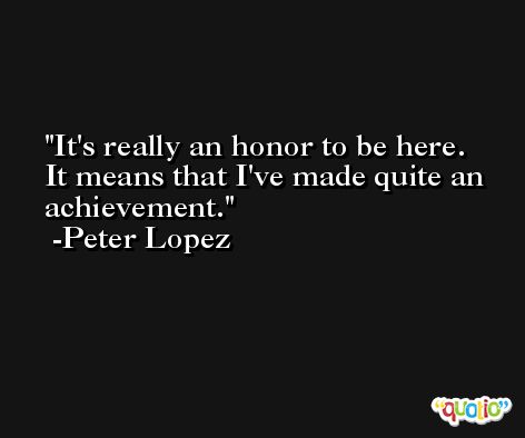 It's really an honor to be here. It means that I've made quite an achievement. -Peter Lopez