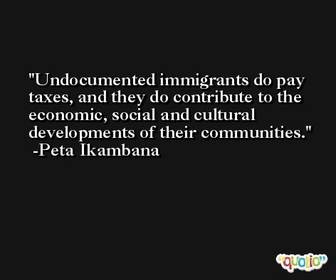 Undocumented immigrants do pay taxes, and they do contribute to the economic, social and cultural developments of their communities. -Peta Ikambana