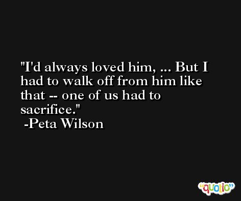 I'd always loved him, ... But I had to walk off from him like that -- one of us had to sacrifice. -Peta Wilson