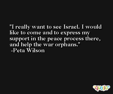 I really want to see Israel. I would like to come and to express my support in the peace process there, and help the war orphans. -Peta Wilson