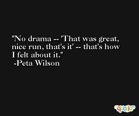 No drama -- 'That was great, nice run, that's it' -- that's how I felt about it. -Peta Wilson