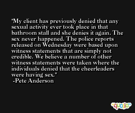 My client has previously denied that any sexual activity ever took place in that bathroom stall and she denies it again. The sex never happened. The police reports released on Wednesday were based upon witness statements that are simply not credible. We believe a number of other witness statements were taken where the individuals denied that the cheerleaders were having sex. -Pete Anderson