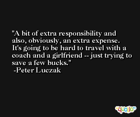 A bit of extra responsibility and also, obviously, an extra expense. It's going to be hard to travel with a coach and a girlfriend -- just trying to save a few bucks. -Peter Luczak